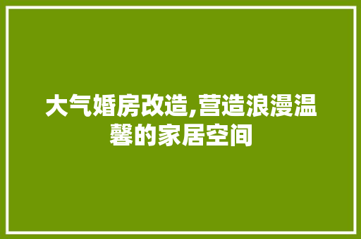 大气婚房改造,营造浪漫温馨的家居空间