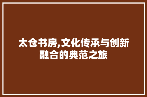 太仓书房,文化传承与创新融合的典范之旅