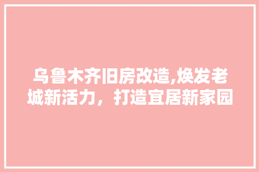 乌鲁木齐旧房改造,焕发老城新活力，打造宜居新家园