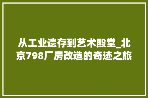 从工业遗存到艺术殿堂_北京798厂房改造的奇迹之旅