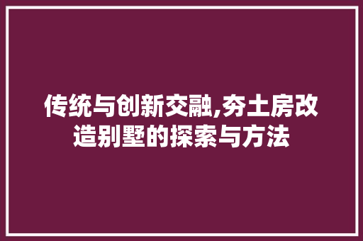 传统与创新交融,夯土房改造别墅的探索与方法