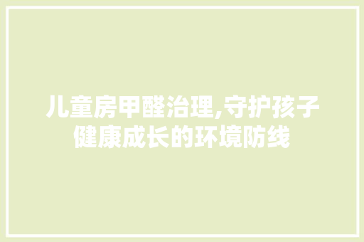 儿童房甲醛治理,守护孩子健康成长的环境防线