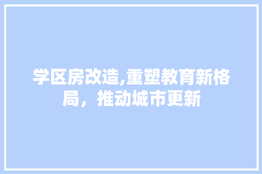 学区房改造,重塑教育新格局，推动城市更新