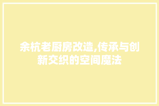 余杭老厨房改造,传承与创新交织的空间魔法