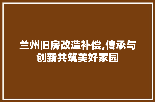 兰州旧房改造补偿,传承与创新共筑美好家园