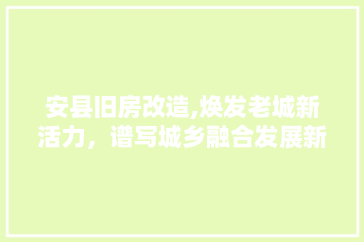 安县旧房改造,焕发老城新活力，谱写城乡融合发展新篇章