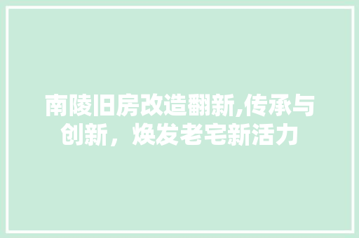 南陵旧房改造翻新,传承与创新，焕发老宅新活力