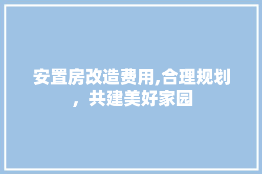 安置房改造费用,合理规划，共建美好家园