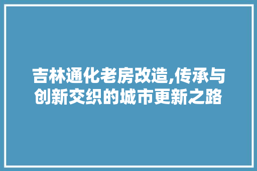 吉林通化老房改造,传承与创新交织的城市更新之路