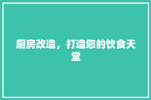 厨房改造，打造您的饮食天堂