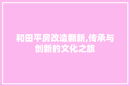 和田平房改造翻新,传承与创新的文化之旅