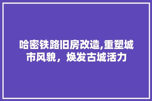 哈密铁路旧房改造,重塑城市风貌，焕发古城活力