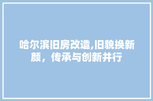 哈尔滨旧房改造,旧貌换新颜，传承与创新并行