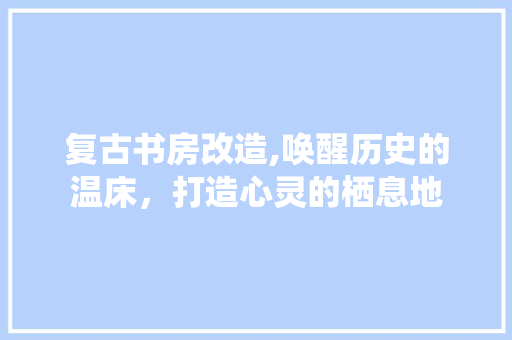 复古书房改造,唤醒历史的温床，打造心灵的栖息地