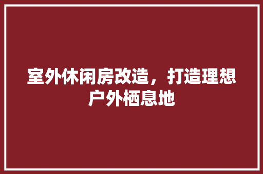 室外休闲房改造，打造理想户外栖息地