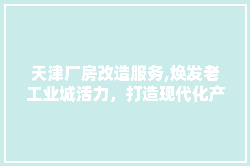 天津厂房改造服务,焕发老工业城活力，打造现代化产业新地标