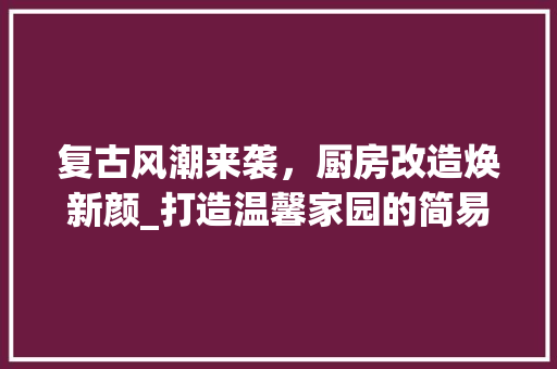 复古风潮来袭，厨房改造焕新颜_打造温馨家园的简易复古之旅