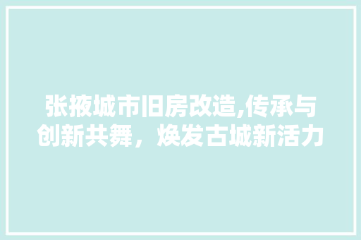 张掖城市旧房改造,传承与创新共舞，焕发古城新活力