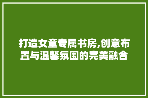 打造女童专属书房,创意布置与温馨氛围的完美融合