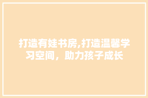 打造有娃书房,打造温馨学习空间，助力孩子成长