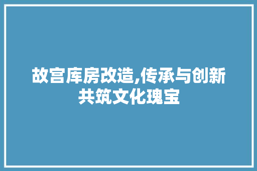 故宫库房改造,传承与创新共筑文化瑰宝