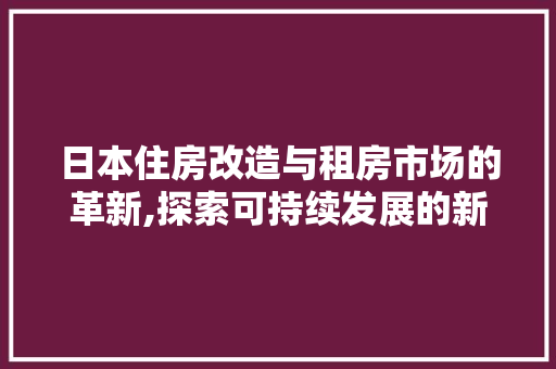 日本住房改造与租房市场的革新,探索可持续发展的新路径
