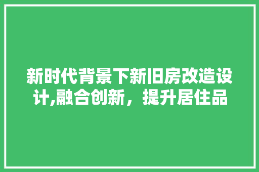 新时代背景下新旧房改造设计,融合创新，提升居住品质