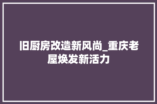 旧厨房改造新风尚_重庆老屋焕发新活力