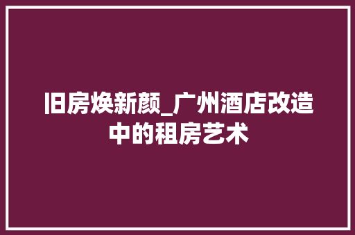 旧房焕新颜_广州酒店改造中的租房艺术