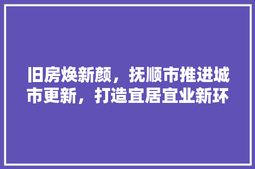 旧房焕新颜，抚顺市推进城市更新，打造宜居宜业新环境