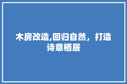 木房改造,回归自然，打造诗意栖居