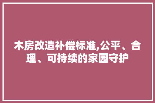 木房改造补偿标准,公平、合理、可持续的家园守护