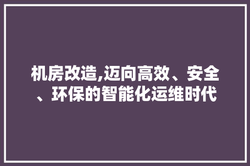 机房改造,迈向高效、安全、环保的智能化运维时代