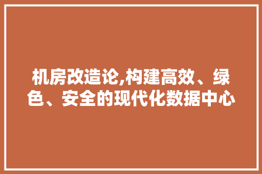 机房改造论,构建高效、绿色、安全的现代化数据中心