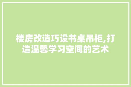 楼房改造巧设书桌吊柜,打造温馨学习空间的艺术