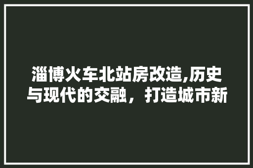淄博火车北站房改造,历史与现代的交融，打造城市新名片