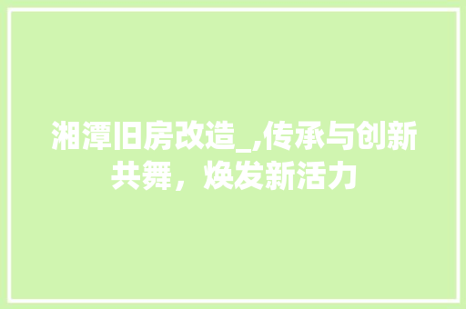 湘潭旧房改造_,传承与创新共舞，焕发新活力