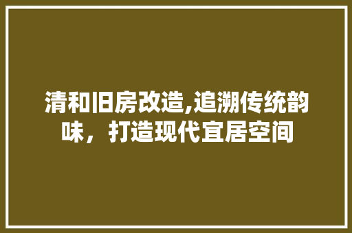 清和旧房改造,追溯传统韵味，打造现代宜居空间