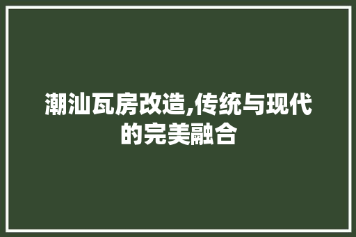 潮汕瓦房改造,传统与现代的完美融合