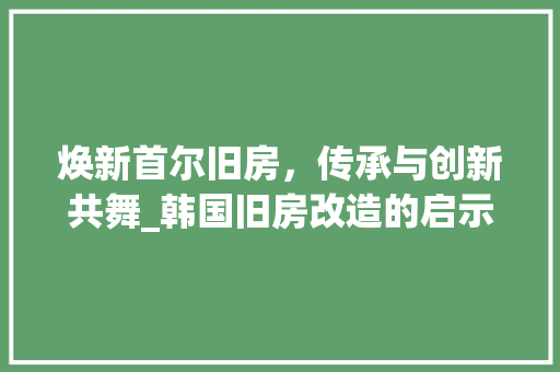 焕新首尔旧房，传承与创新共舞_韩国旧房改造的启示