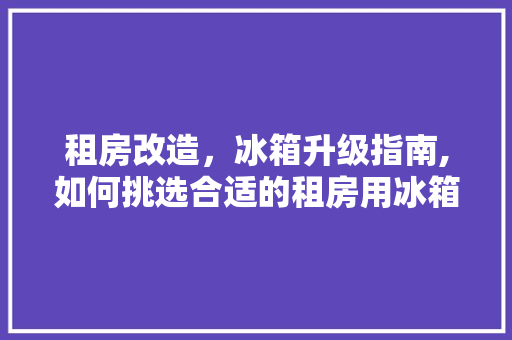 租房改造，冰箱升级指南,如何挑选合适的租房用冰箱
