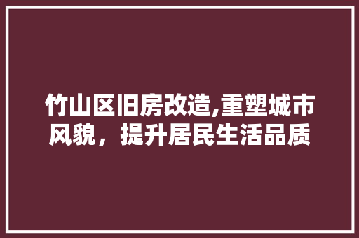 竹山区旧房改造,重塑城市风貌，提升居民生活品质